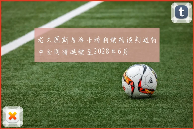 尤文图斯与洛卡特利续约谈判进行中合同将延续至2028年6月