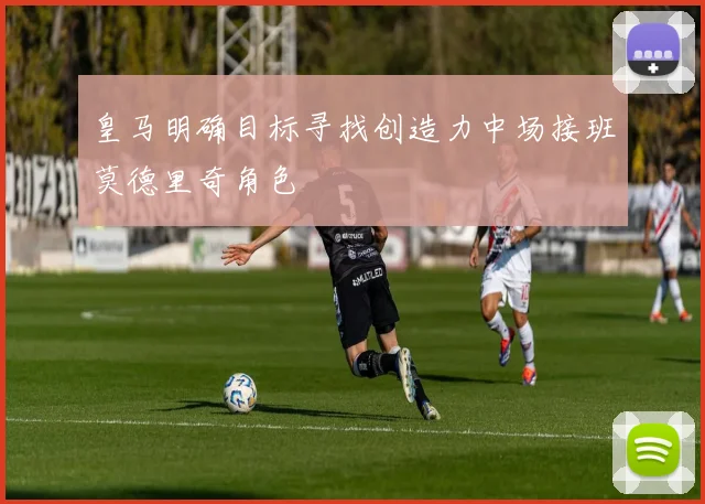 皇马明确目标寻找创造力中场接班莫德里奇角色