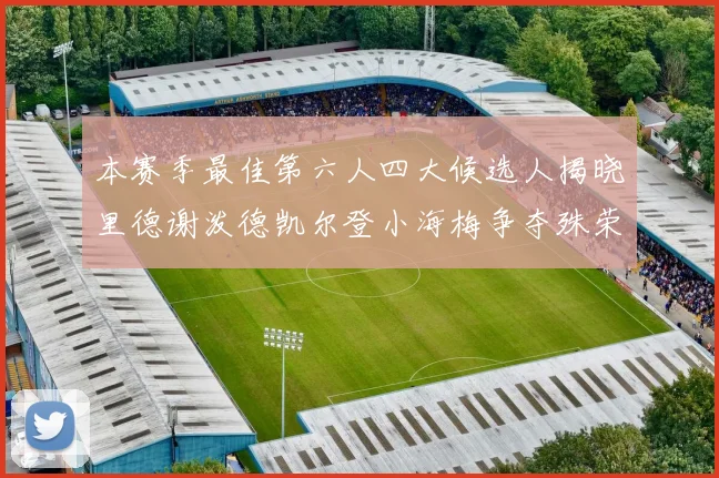 本赛季最佳第六人四大候选人揭晓里德谢泼德凯尔登小海梅争夺殊荣
