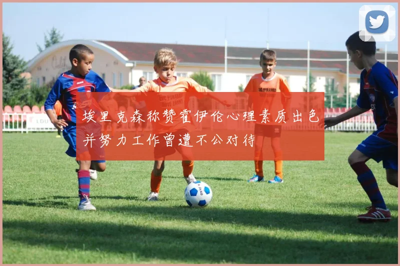 埃里克森称赞霍伊伦心理素质出色并努力工作曾遭不公对待