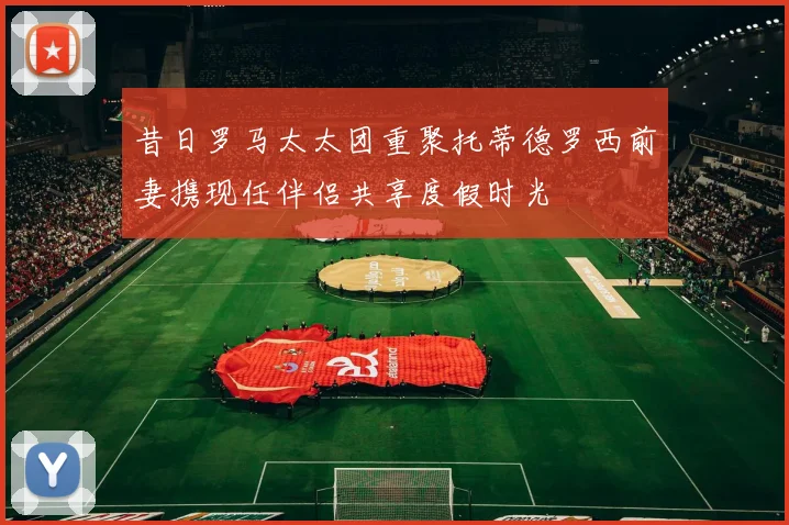 昔日罗马太太团重聚托蒂德罗西前妻携现任伴侣共享度假时光