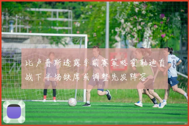 比卢普斯透露季前赛策略霍勒迪首战下半场缺席或调整先发阵容