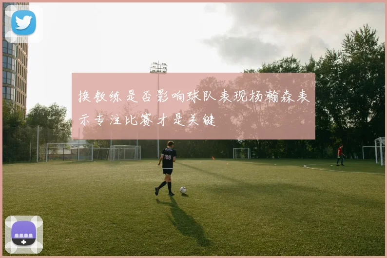 换教练是否影响球队表现杨瀚森表示专注比赛才是关键
