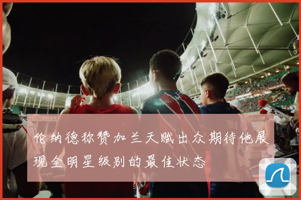 伦纳德称赞加兰天赋出众期待他展现全明星级别的最佳状态