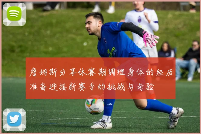 詹姆斯分享休赛期调理身体的经历准备迎接新赛季的挑战与考验