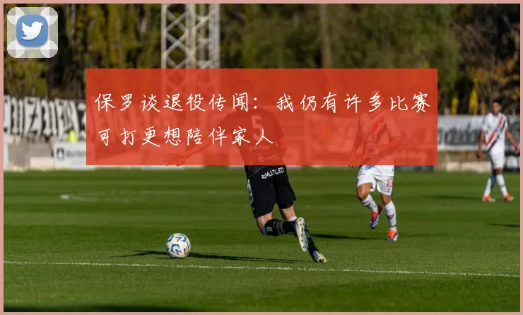保罗谈退役传闻：我仍有许多比赛可打更想陪伴家人