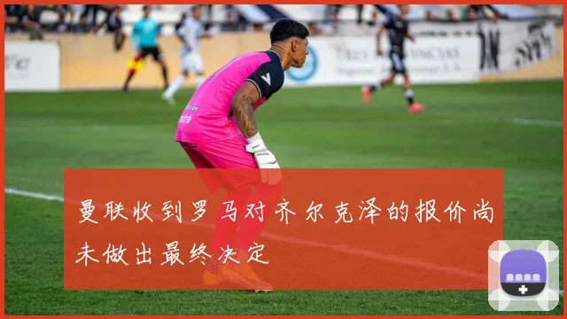 曼联收到罗马对齐尔克泽的报价尚未做出最终决定